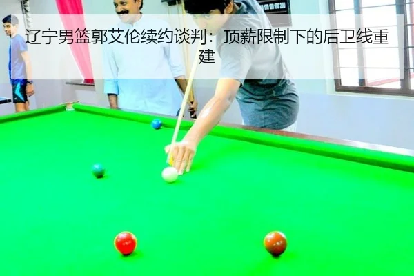 辽宁男篮郭艾伦续约谈判：顶薪限制下的后卫线重建